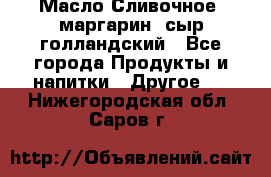 Масло Сливочное ,маргарин ,сыр голландский - Все города Продукты и напитки » Другое   . Нижегородская обл.,Саров г.